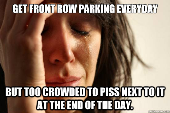 Get front row parking everyday But too crowded to piss next to it at the end of the day. - Get front row parking everyday But too crowded to piss next to it at the end of the day.  First World Problems