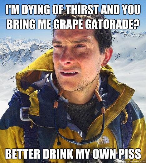 I'm dying of thirst and you bring me grape Gatorade? Better drink my own piss  Bear Grylls