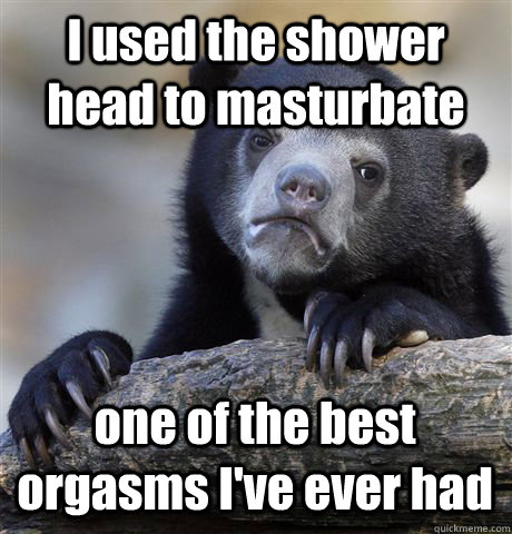 I used the shower head to masturbate one of the best orgasms I've ever had  Confession Bear