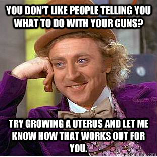 You don't like people telling you what to do with your guns? Try growing a uterus and let me know how that works out for you.  Condescending Wonka