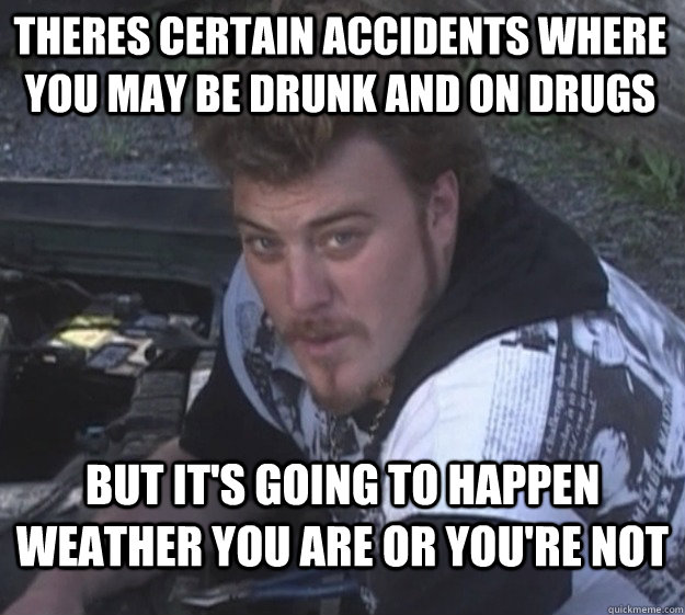 theres certain accidents where you may be drunk and on drugs but it's going to happen weather you are or you're not  