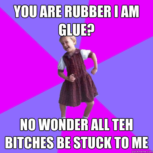 You are rubber I am glue? No wonder all teh bitches be stuck to me  Socially awesome kindergartener