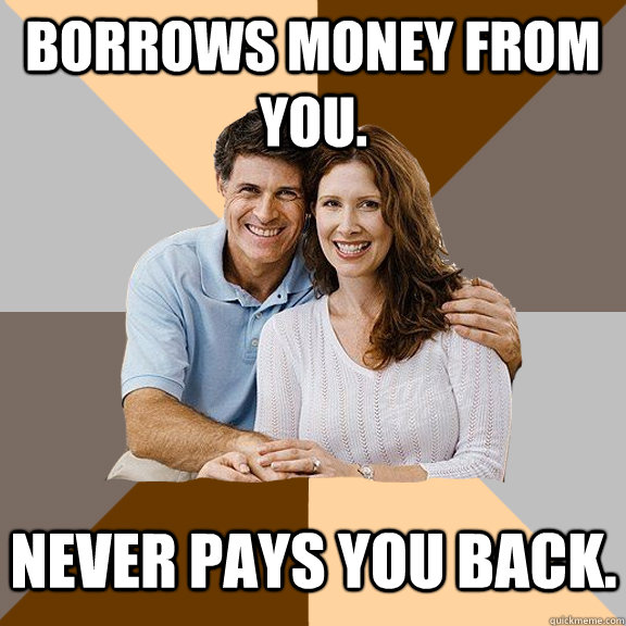 Borrows money from you. Never pays you back. - Borrows money from you. Never pays you back.  Scumbag Parents