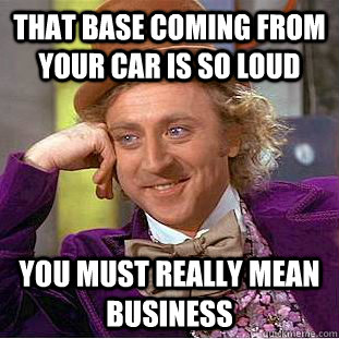 That base coming from your car is so loud You must really mean business  Condescending Wonka