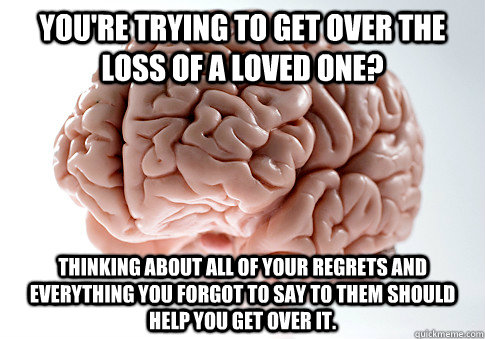 You're trying to get over the loss of a loved one? Thinking about all of your regrets and everything you forgot to say to them should help you get over it.  Scumbag Brain