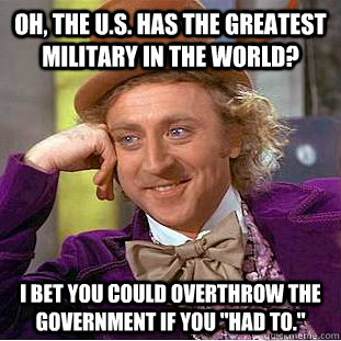 Oh, the u.s. has the greatest military in the world? I bet you could overthrow the government if you 