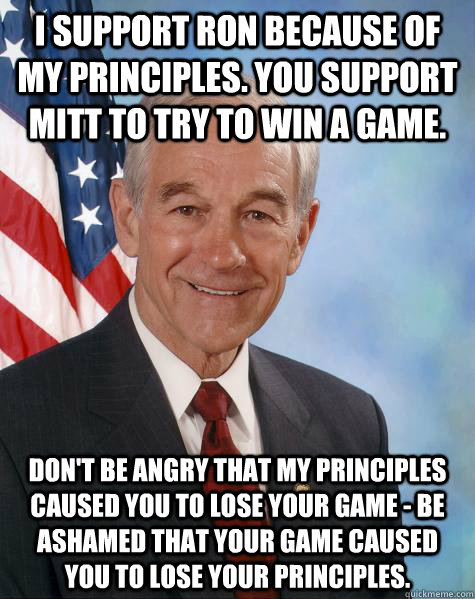 I support Ron because of my principles. You support Mitt to try to win a game. Don't be angry that my principles caused you to lose your game - be ashamed that your game caused you to lose your principles.  Ron Paul