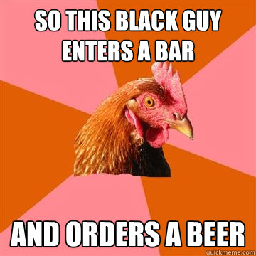 So this black guy enters a bar and orders a beer  Anti-Joke Chicken