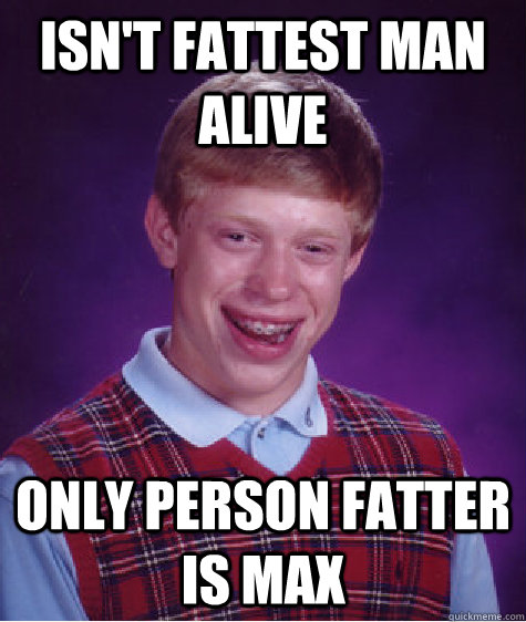 Isn't Fattest Man Alive Only person Fatter is Max - Isn't Fattest Man Alive Only person Fatter is Max  Bad Luck Brian