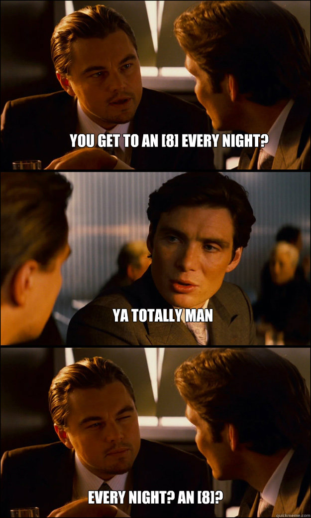 You get to an [8] every night? Ya totally man Every night? an [8]?  Inception