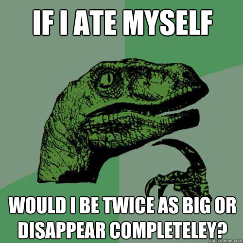 If i ate myself would i be twice as big or disappear completeley?  Philosoraptor