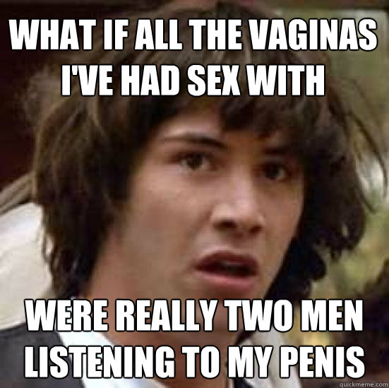 What if all the vaginas I've had sex with were really two men listening to my penis  conspiracy keanu