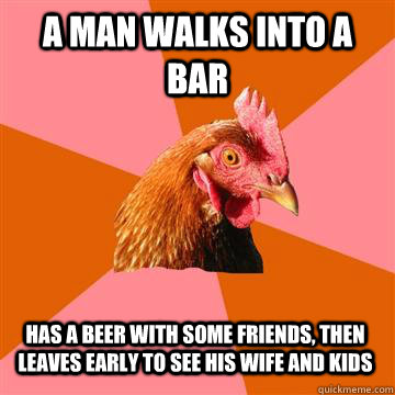 a man walks into a bar has a beer with some friends, then leaves early to see his wife and kids  Anti-Joke Chicken