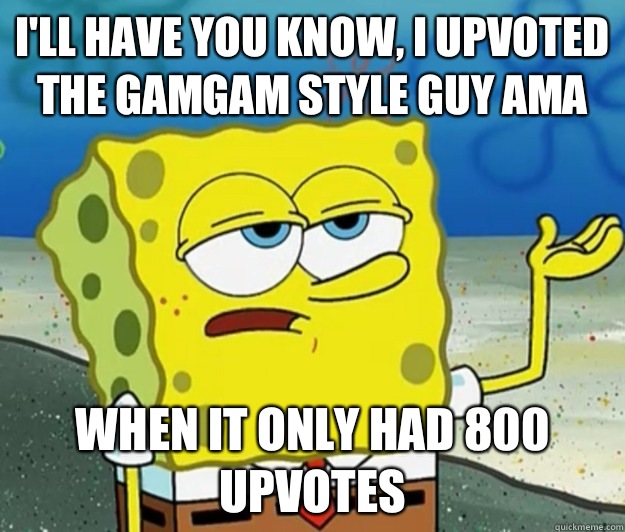 I'll have you know, I upvoted the gamgam style guy AMA When it only had 800 upvotes  Tough Spongebob