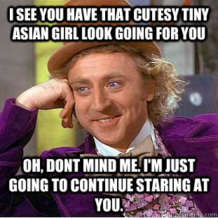 I see you have that cutesy tiny asian girl look going for you Oh, dont mind me. i'm just going to continue staring at you.  Creepy Wonka