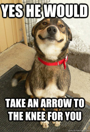 Yes he would take an arrow to the knee for you  Good Dog Greg