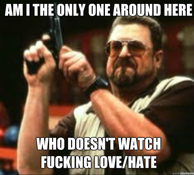 Am i the only one around here Who doesn't watch 
fucking love/hate  
