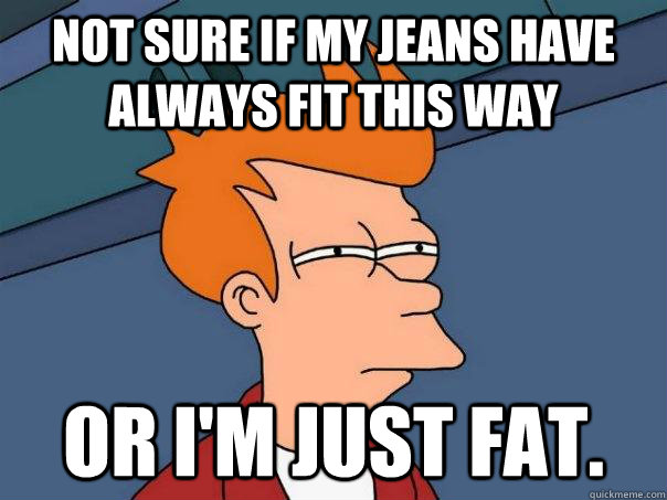 Not sure if my jeans have always fit this way or I'm just fat.  Futurama Fry