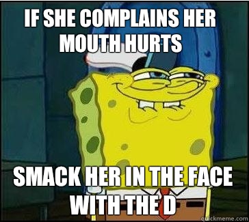 If she complains her mouth hurts Smack her in the face with the D  She wants the D