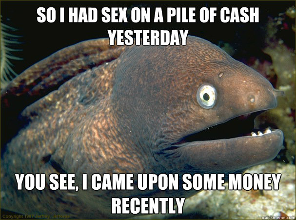 So I had sex on a pile of cash yesterday You see, I came upon some money recently  Bad Joke Eel