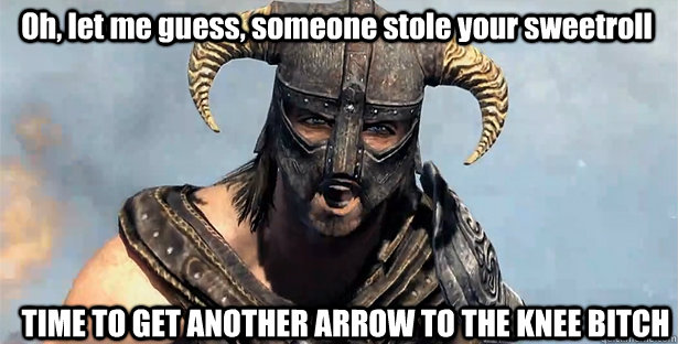 Oh, let me guess, someone stole your sweetroll TIME TO GET ANOTHER ARROW TO THE KNEE BITCH  skyrim