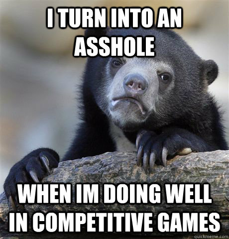 I turn into an asshole when im doing well in competitive games  Confession Bear