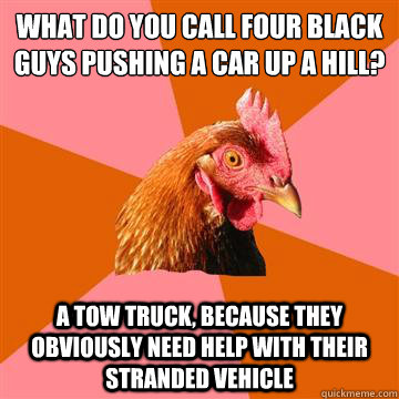 what do you call four black guys pushing a car up a hill? a tow truck, because they obviously need help with their stranded vehicle - what do you call four black guys pushing a car up a hill? a tow truck, because they obviously need help with their stranded vehicle  Anti-Joke Chicken