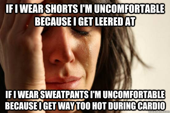 if I WEAR SHORTS I'M UNCOMFORTABLE BECAUSE I GET leered AT  if I WEAR sweatpants I'm uncomfortable because i get way too hot during cardio  First World Problems