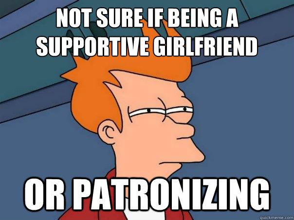 Not sure if being a supportive girlfriend
 or patronizing   Futurama Fry