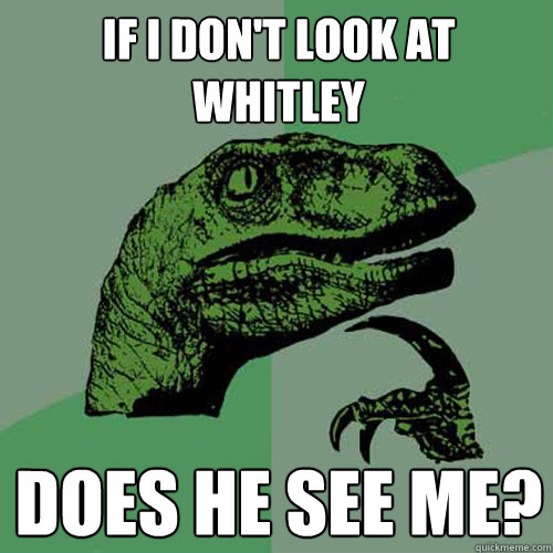 If i don't look at whitley does he see me?  Philosoraptor