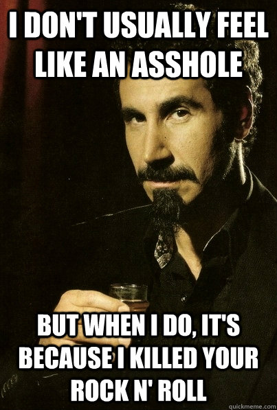 I don't usually feel like an asshole But when I do, it's because I killed your rock n' roll  sERJ TANKIAN