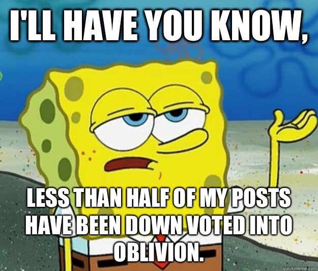 I'll have you know, Less than half of my posts have been down voted into oblivion.  Tough Spongebob