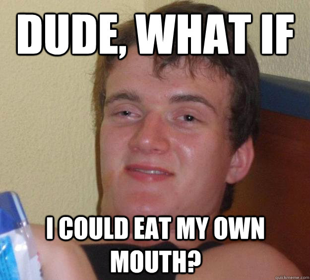 Dude, what if i could eat my own mouth?  10 Guy