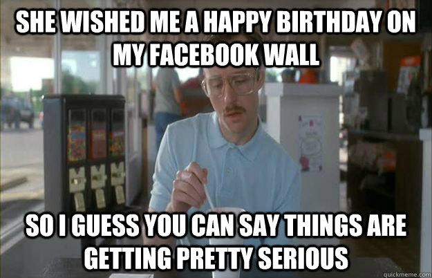 She wished me a happy birthday on my facebook wall So I guess you can say things are getting pretty serious  