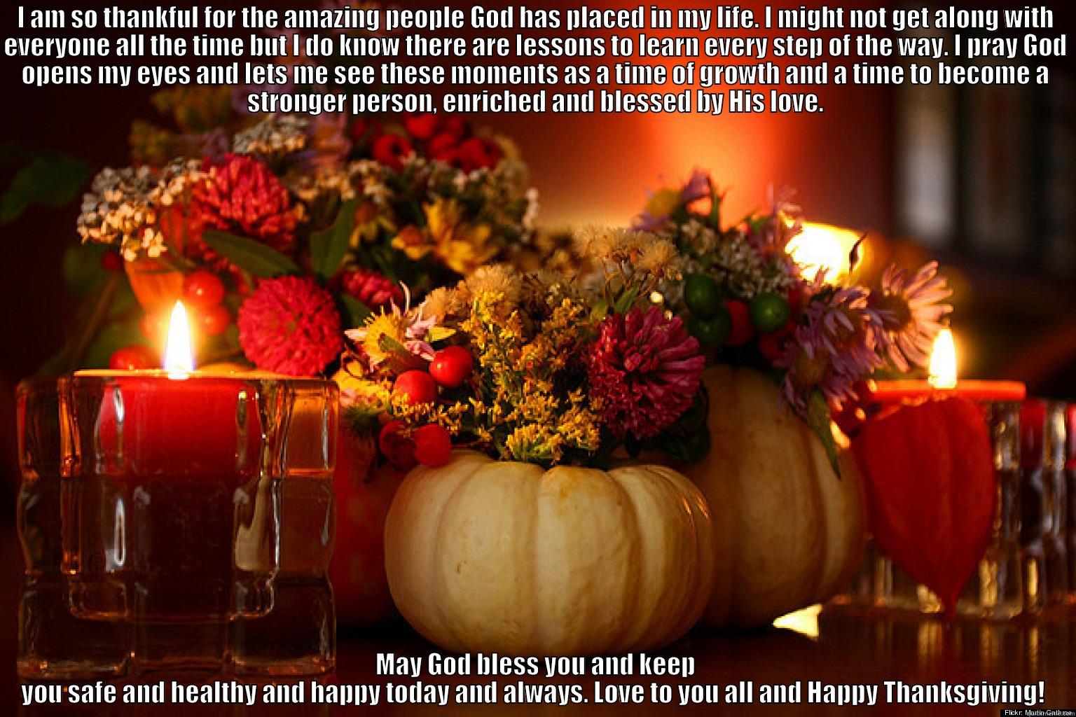 I AM SO THANKFUL FOR THE AMAZING PEOPLE GOD HAS PLACED IN MY LIFE. I MIGHT NOT GET ALONG WITH EVERYONE ALL THE TIME BUT I DO KNOW THERE ARE LESSONS TO LEARN EVERY STEP OF THE WAY. I PRAY GOD OPENS MY EYES AND LETS ME SEE THESE MOMENTS AS A TIME OF GROWTH  MAY GOD BLESS YOU AND KEEP YOU SAFE AND HEALTHY AND HAPPY TODAY AND ALWAYS. LOVE TO YOU ALL AND HAPPY THANKSGIVING!  Misc