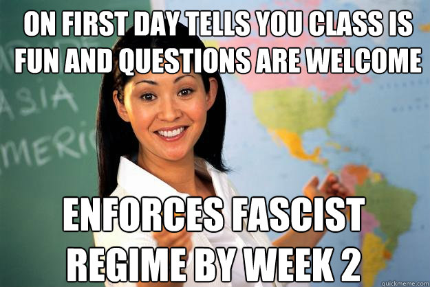 On first day tells you class is fun and questions are welcome Enforces fascist regime by week 2  Unhelpful High School Teacher