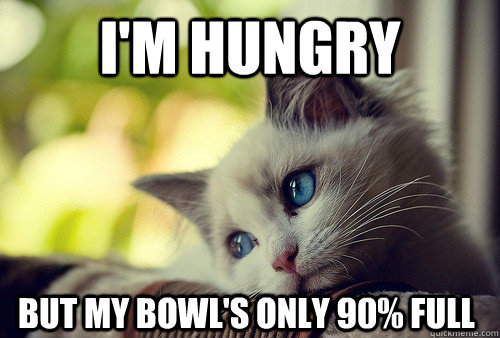 I'm hungry but my bowl's only 90% full  