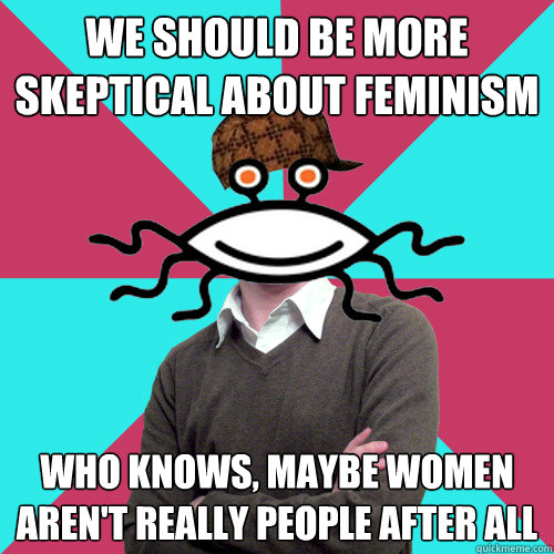 we should be more skeptical about feminism who knows, maybe women aren't really people after all  Scumbag Privilege Denying rAtheism