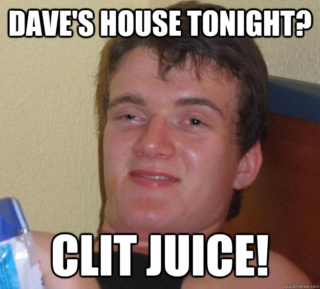 Dave's house tonight? Clit Juice!   10 Guy