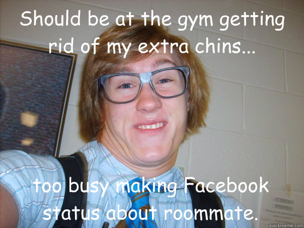 Should be at the gym getting rid of my extra chins... too busy making Facebook status about roommate.  I think Im cool