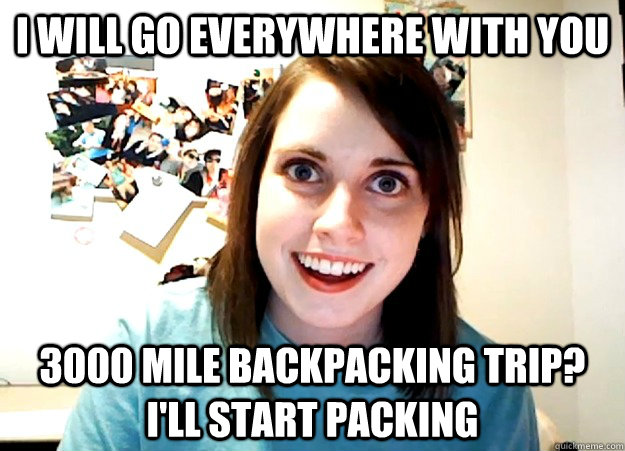 I will go everywhere with you 3000 mile backpacking trip?  I'll start packing  Overly Attached Girlfriend