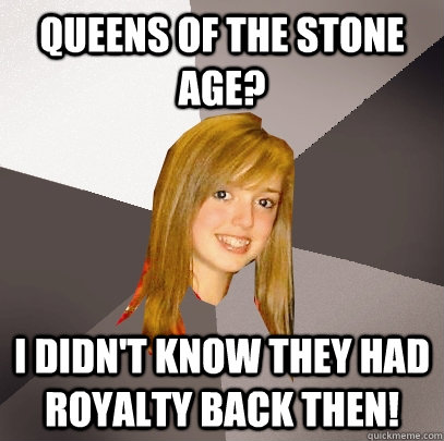 Queens of the stone age? I didn't know they had royalty back then! - Queens of the stone age? I didn't know they had royalty back then!  Musically Oblivious 8th Grader