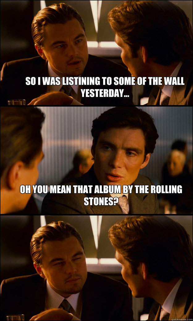 So i was listining to some of the wall yesterday... oh you mean that album by the rolling stones?  - So i was listining to some of the wall yesterday... oh you mean that album by the rolling stones?   Inception