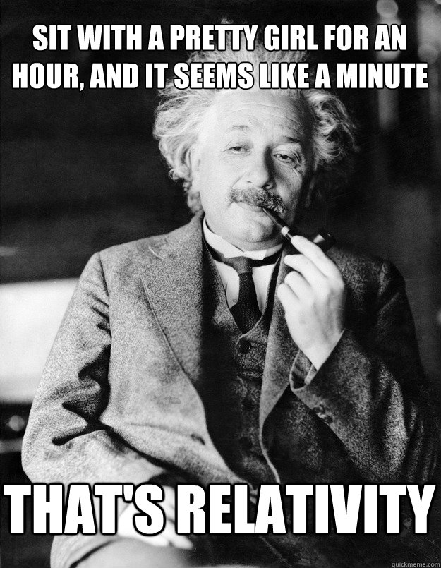 Sit with a pretty girl for an hour, and it seems like a minute THAT'S relativity  Einstein