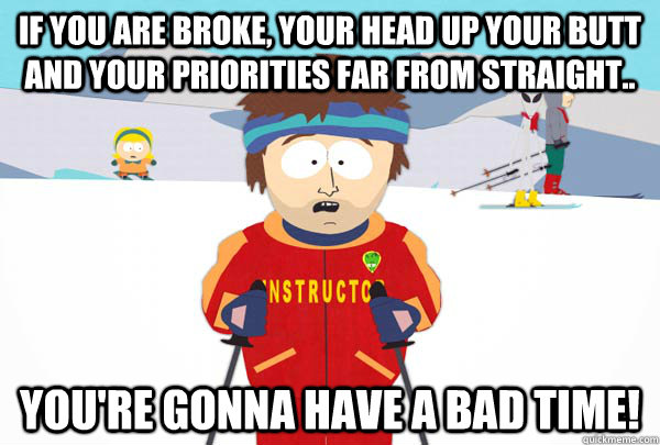 If you are broke, your head up your butt and your priorities far from straight.. You're gonna have a bad time!  Super Cool Ski Instructor