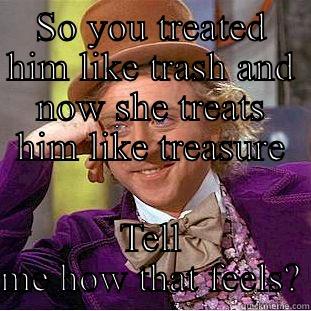 How's that feel - SO YOU TREATED HIM LIKE TRASH AND NOW SHE TREATS HIM LIKE TREASURE TELL ME HOW THAT FEELS? Condescending Wonka