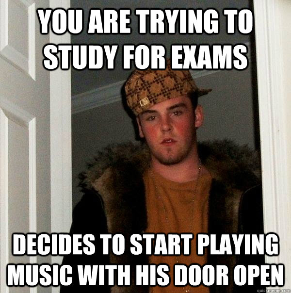 You are trying to study for exams Decides to start playing music with his door open - You are trying to study for exams Decides to start playing music with his door open  Scumbag Steve