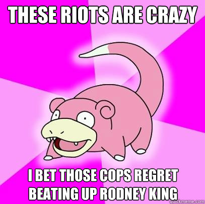 These riots are crazy I bet those cops regret beating up Rodney King  Slowpoke