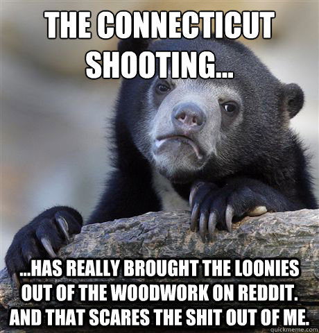 The Connecticut shooting... ...has really brought the loonies out of the woodwork on Reddit. and that scares the shit out of me.   Confession Bear