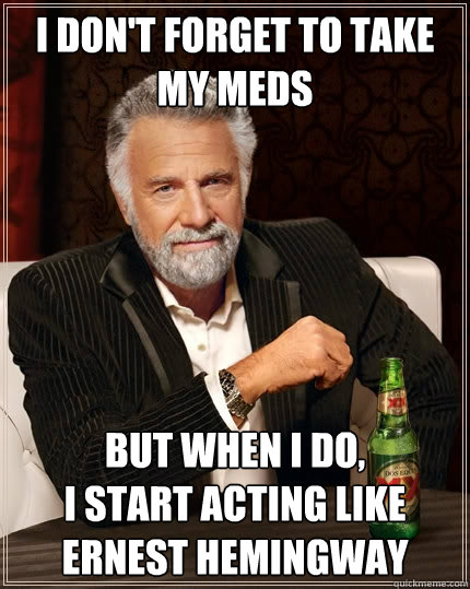 I don't forget to take my meds But when I do, 
I start acting like Ernest Hemingway  The Most Interesting Man In The World